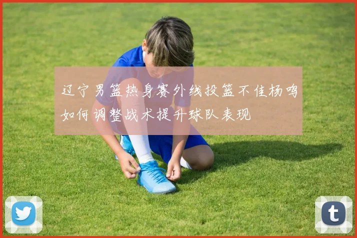 辽宁男篮热身赛外线投篮不佳杨鸣如何调整战术提升球队表现