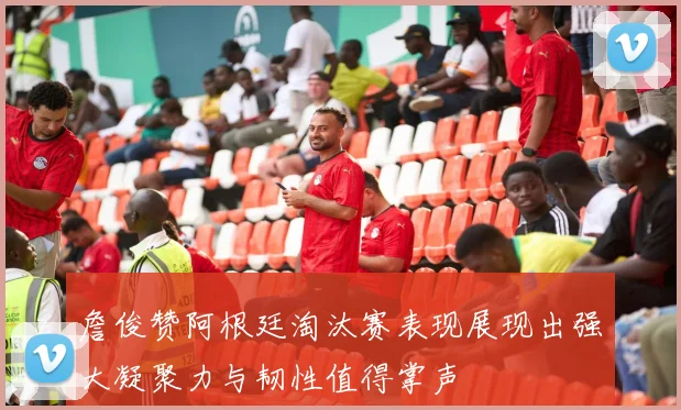 詹俊赞阿根廷淘汰赛表现展现出强大凝聚力与韧性值得掌声