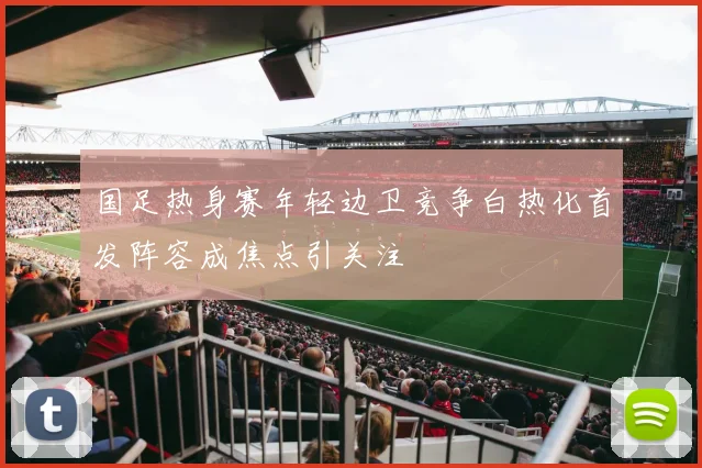 国足热身赛年轻边卫竞争白热化首发阵容成焦点引关注