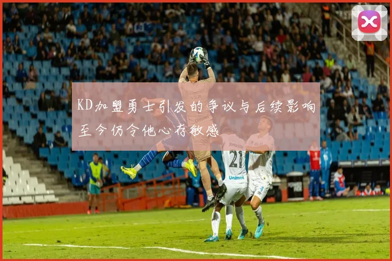 KD加盟勇士引发的争议与后续影响至今仍令他心存敏感